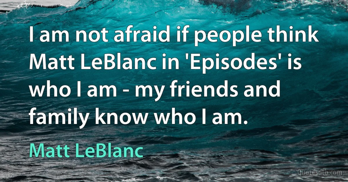 I am not afraid if people think Matt LeBlanc in 'Episodes' is who I am - my friends and family know who I am. (Matt LeBlanc)