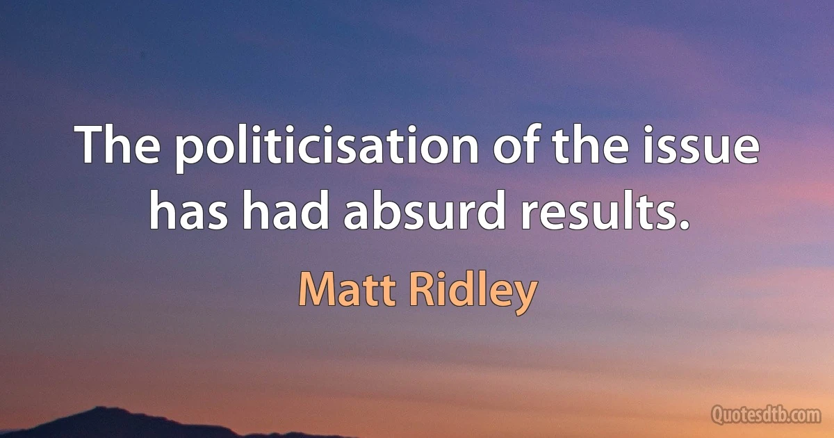 The politicisation of the issue has had absurd results. (Matt Ridley)