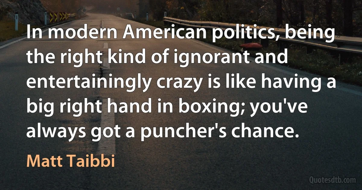 In modern American politics, being the right kind of ignorant and entertainingly crazy is like having a big right hand in boxing; you've always got a puncher's chance. (Matt Taibbi)