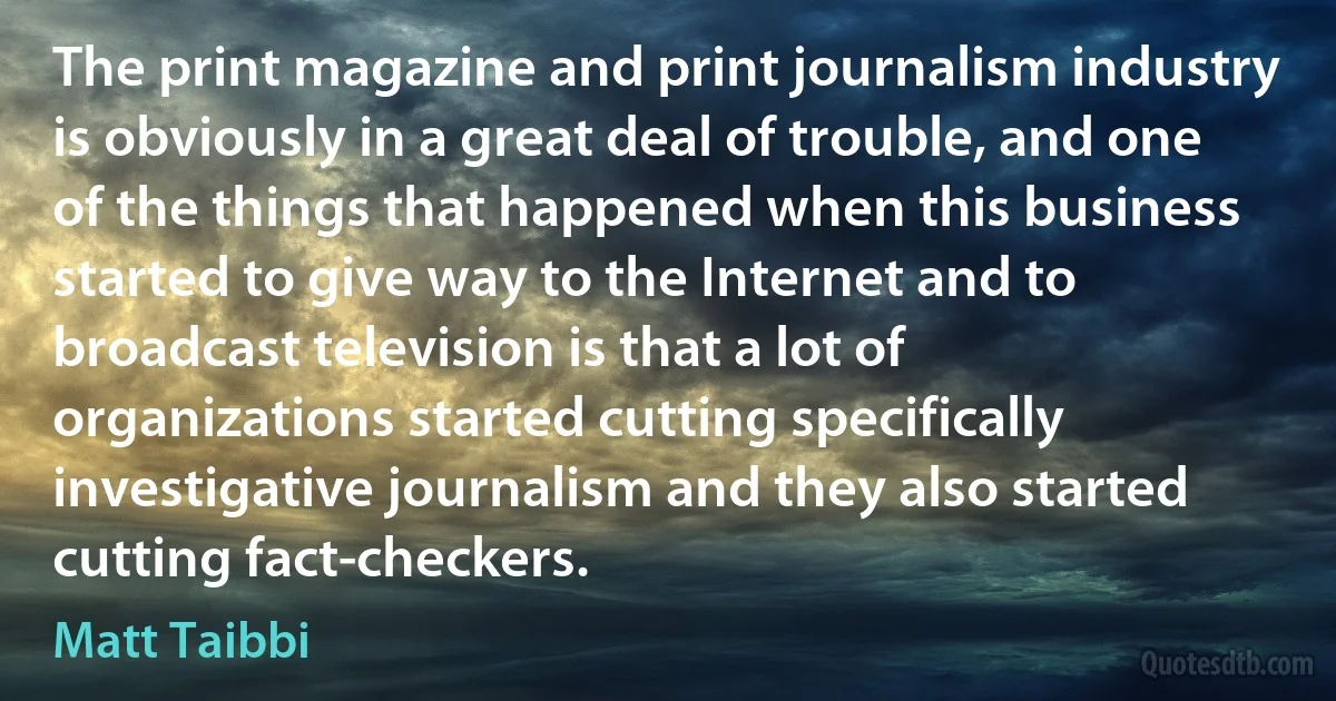 The print magazine and print journalism industry is obviously in a great deal of trouble, and one of the things that happened when this business started to give way to the Internet and to broadcast television is that a lot of organizations started cutting specifically investigative journalism and they also started cutting fact-checkers. (Matt Taibbi)