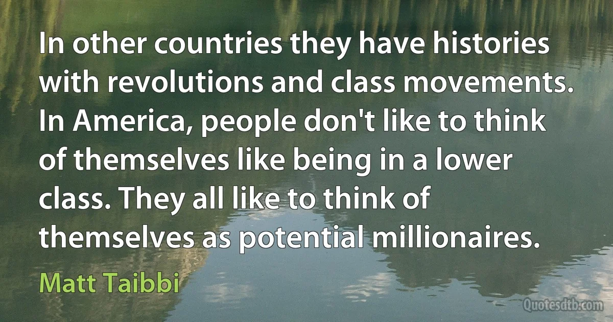 In other countries they have histories with revolutions and class movements. In America, people don't like to think of themselves like being in a lower class. They all like to think of themselves as potential millionaires. (Matt Taibbi)