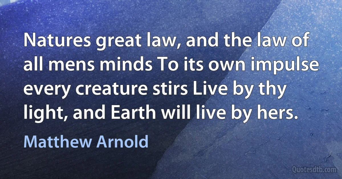 Natures great law, and the law of all mens minds To its own impulse every creature stirs Live by thy light, and Earth will live by hers. (Matthew Arnold)