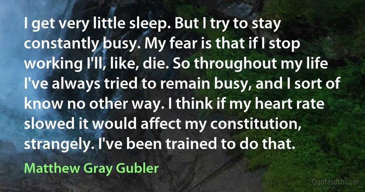 I get very little sleep. But I try to stay constantly busy. My fear is that if I stop working I'll, like, die. So throughout my life I've always tried to remain busy, and I sort of know no other way. I think if my heart rate slowed it would affect my constitution, strangely. I've been trained to do that. (Matthew Gray Gubler)