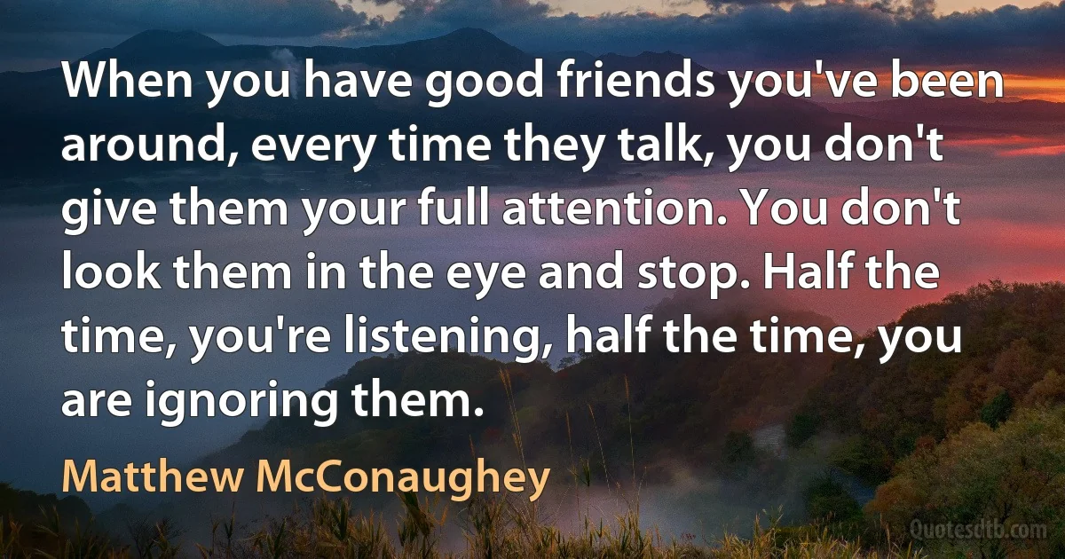 When you have good friends you've been around, every time they talk, you don't give them your full attention. You don't look them in the eye and stop. Half the time, you're listening, half the time, you are ignoring them. (Matthew McConaughey)