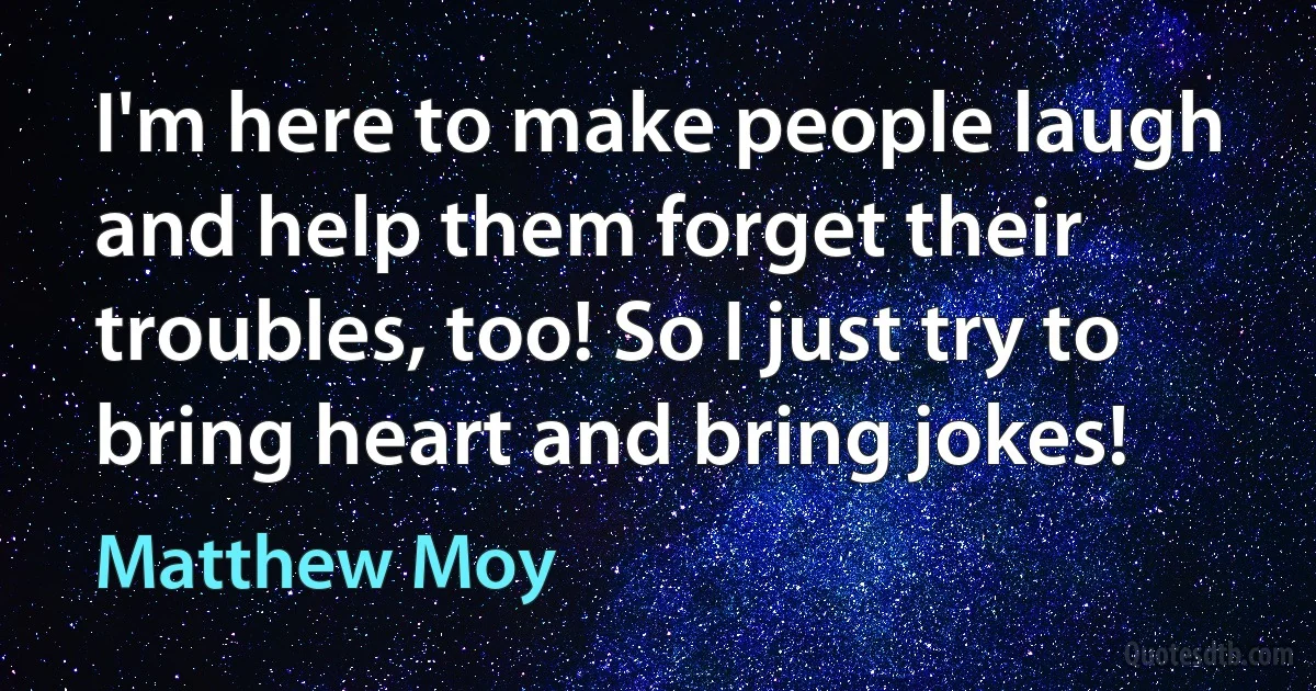 I'm here to make people laugh and help them forget their troubles, too! So I just try to bring heart and bring jokes! (Matthew Moy)