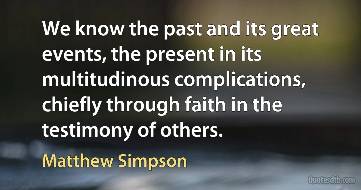 We know the past and its great events, the present in its multitudinous complications, chiefly through faith in the testimony of others. (Matthew Simpson)