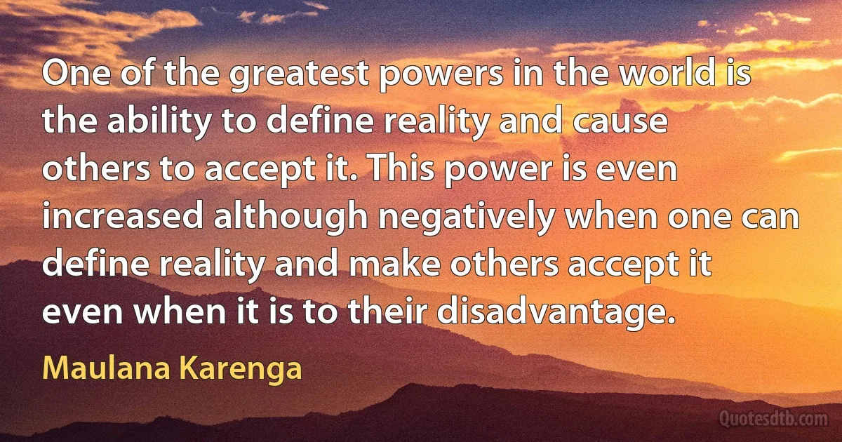 One of the greatest powers in the world is the ability to define reality and cause others to accept it. This power is even increased although negatively when one can define reality and make others accept it even when it is to their disadvantage. (Maulana Karenga)