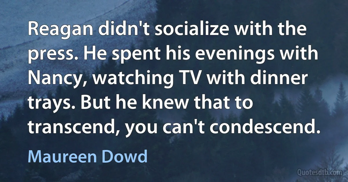 Reagan didn't socialize with the press. He spent his evenings with Nancy, watching TV with dinner trays. But he knew that to transcend, you can't condescend. (Maureen Dowd)