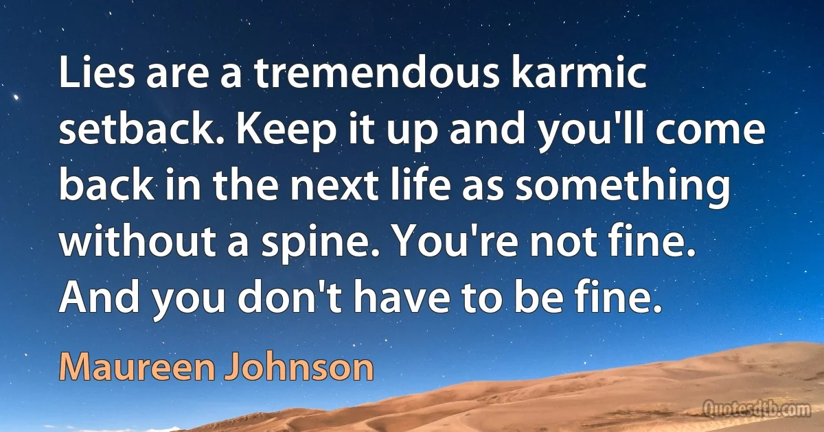 Lies are a tremendous karmic setback. Keep it up and you'll come back in the next life as something without a spine. You're not fine. And you don't have to be fine. (Maureen Johnson)