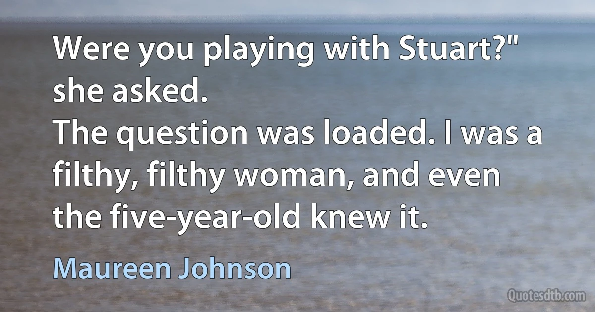 Were you playing with Stuart?" she asked.
The question was loaded. I was a filthy, filthy woman, and even the five-year-old knew it. (Maureen Johnson)