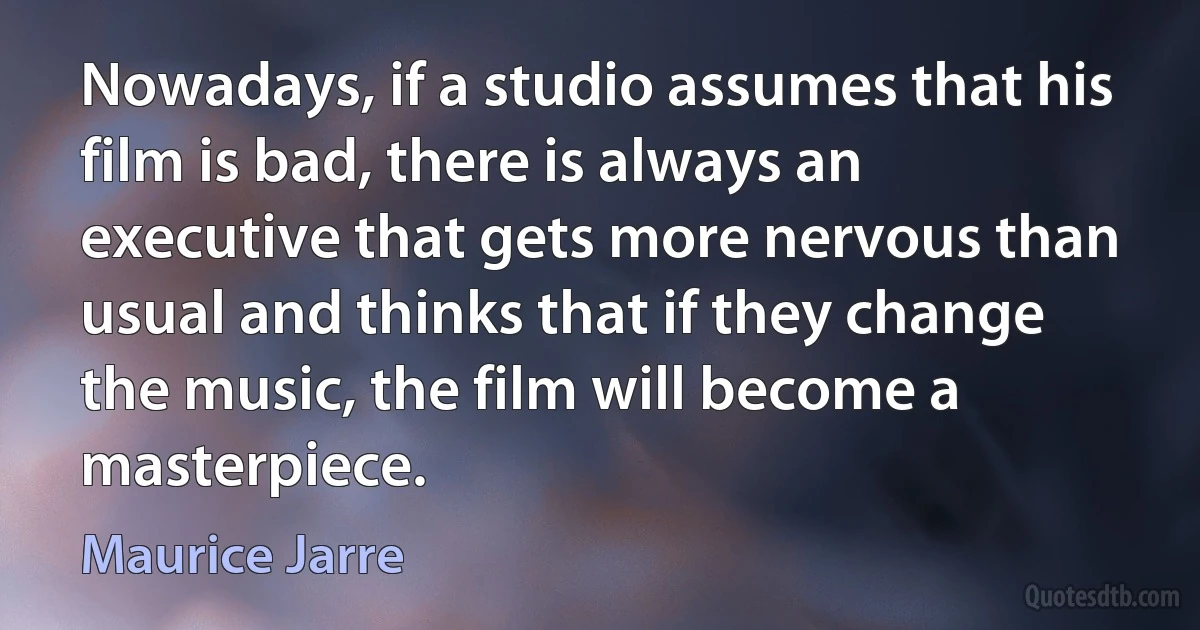 Nowadays, if a studio assumes that his film is bad, there is always an executive that gets more nervous than usual and thinks that if they change the music, the film will become a masterpiece. (Maurice Jarre)