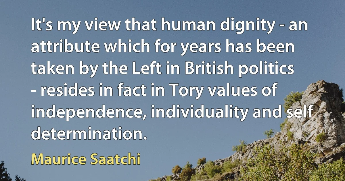 It's my view that human dignity - an attribute which for years has been taken by the Left in British politics - resides in fact in Tory values of independence, individuality and self determination. (Maurice Saatchi)