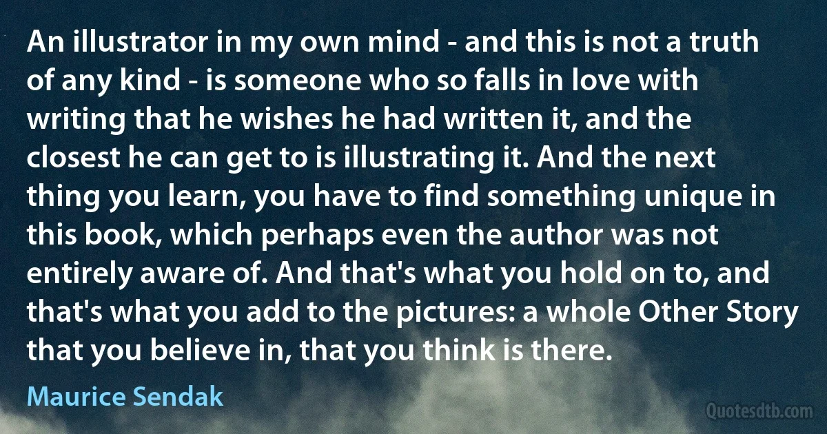 An illustrator in my own mind - and this is not a truth of any kind - is someone who so falls in love with writing that he wishes he had written it, and the closest he can get to is illustrating it. And the next thing you learn, you have to find something unique in this book, which perhaps even the author was not entirely aware of. And that's what you hold on to, and that's what you add to the pictures: a whole Other Story that you believe in, that you think is there. (Maurice Sendak)