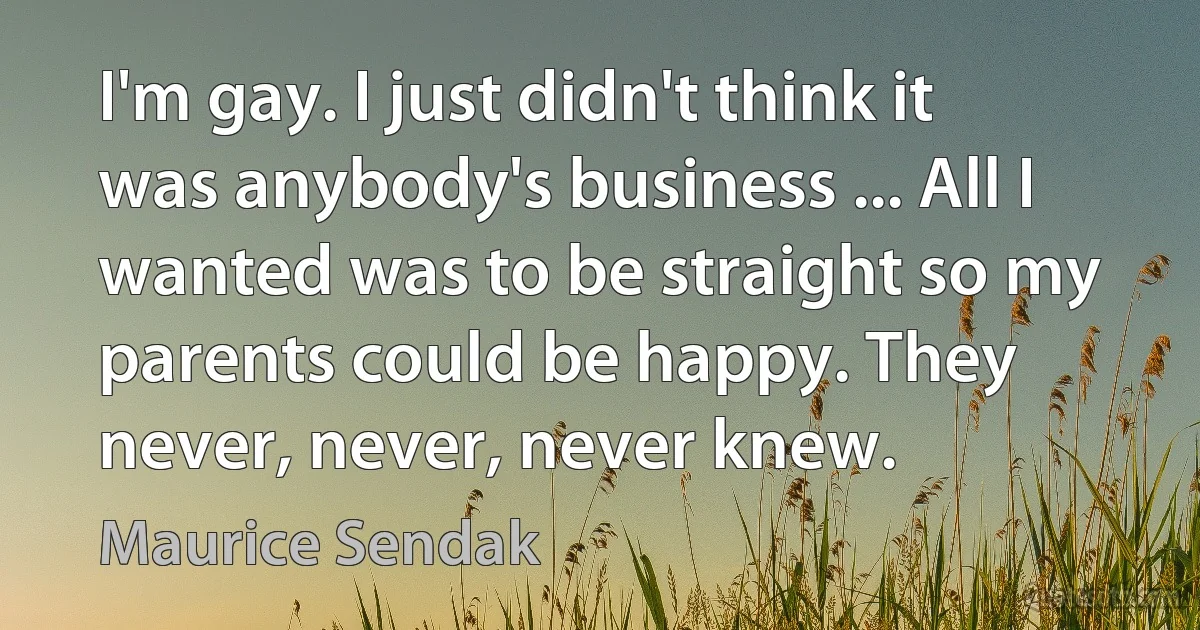 I'm gay. I just didn't think it was anybody's business ... All I wanted was to be straight so my parents could be happy. They never, never, never knew. (Maurice Sendak)