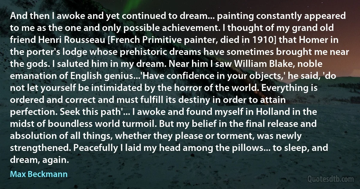 And then I awoke and yet continued to dream... painting constantly appeared to me as the one and only possible achievement. I thought of my grand old friend Henri Rousseau [French Primitive painter, died in 1910] that Homer in the porter's lodge whose prehistoric dreams have sometimes brought me near the gods. I saluted him in my dream. Near him I saw William Blake, noble emanation of English genius...'Have confidence in your objects,' he said, 'do not let yourself be intimidated by the horror of the world. Everything is ordered and correct and must fulfill its destiny in order to attain perfection. Seek this path'... I awoke and found myself in Holland in the midst of boundless world turmoil. But my belief in the final release and absolution of all things, whether they please or torment, was newly strengthened. Peacefully I laid my head among the pillows... to sleep, and dream, again. (Max Beckmann)