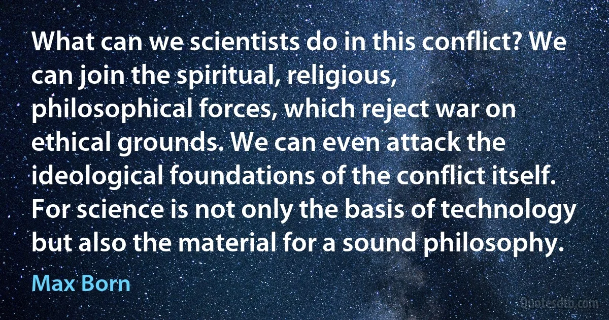 What can we scientists do in this conflict? We can join the spiritual, religious, philosophical forces, which reject war on ethical grounds. We can even attack the ideological foundations of the conflict itself. For science is not only the basis of technology but also the material for a sound philosophy. (Max Born)