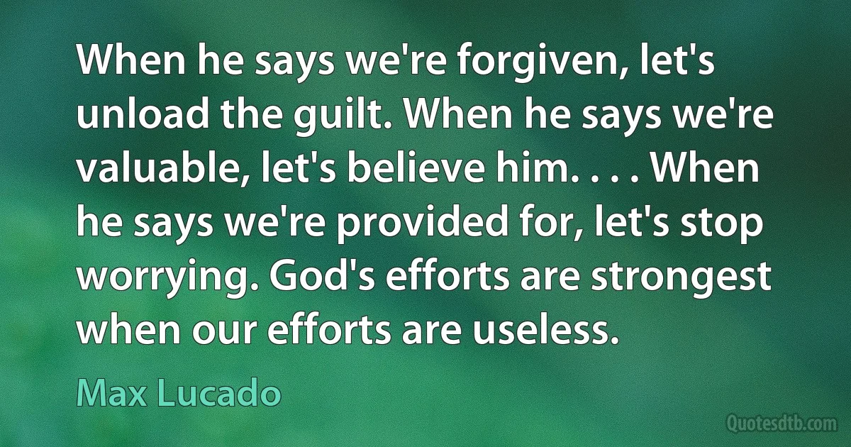 When he says we're forgiven, let's unload the guilt. When he says we're valuable, let's believe him. . . . When he says we're provided for, let's stop worrying. God's efforts are strongest when our efforts are useless. (Max Lucado)