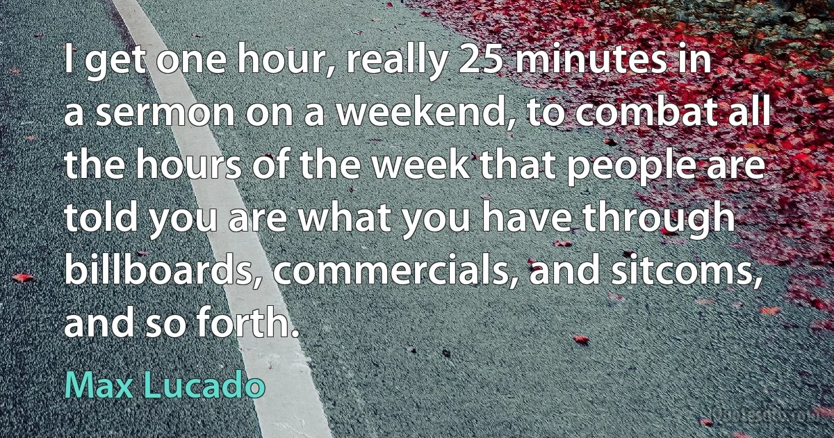 I get one hour, really 25 minutes in a sermon on a weekend, to combat all the hours of the week that people are told you are what you have through billboards, commercials, and sitcoms, and so forth. (Max Lucado)