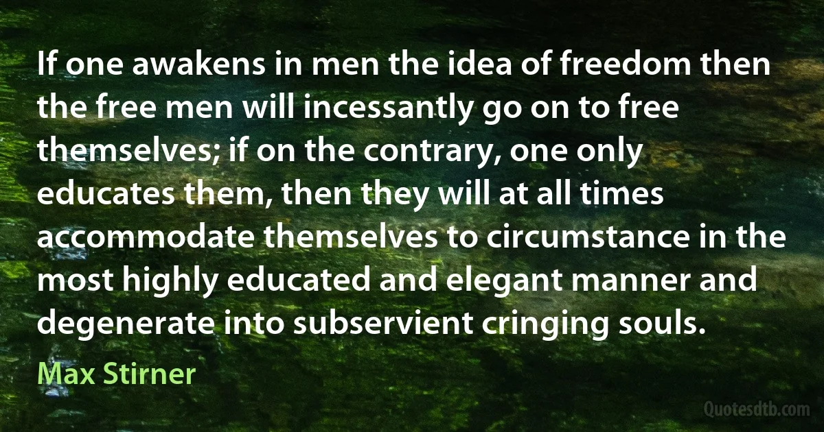 If one awakens in men the idea of freedom then the free men will incessantly go on to free themselves; if on the contrary, one only educates them, then they will at all times accommodate themselves to circumstance in the most highly educated and elegant manner and degenerate into subservient cringing souls. (Max Stirner)