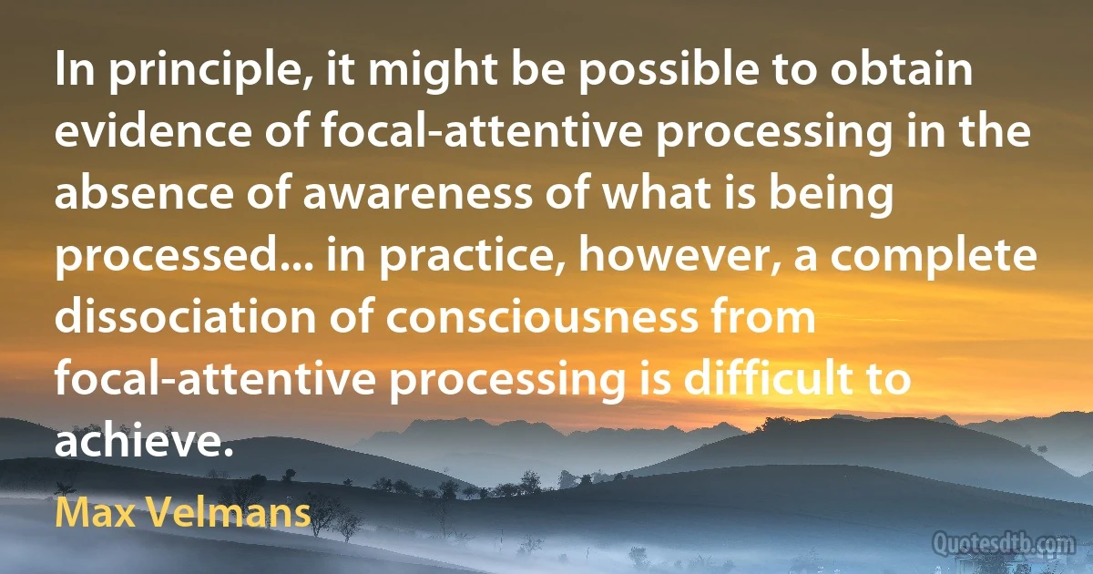 In principle, it might be possible to obtain evidence of focal-attentive processing in the absence of awareness of what is being processed... in practice, however, a complete dissociation of consciousness from focal-attentive processing is difficult to achieve. (Max Velmans)