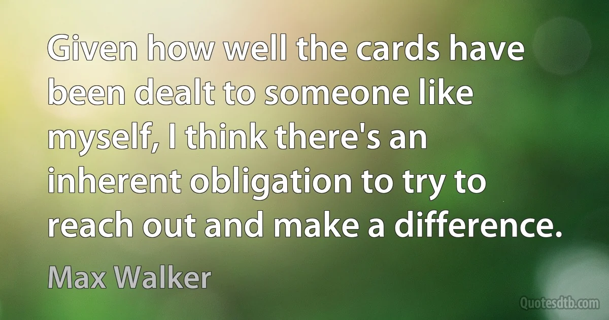 Given how well the cards have been dealt to someone like myself, I think there's an inherent obligation to try to reach out and make a difference. (Max Walker)