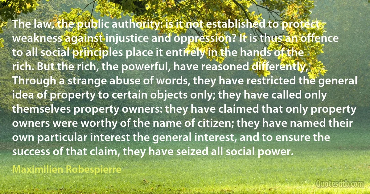 The law, the public authority: is it not established to protect weakness against injustice and oppression? It is thus an offence to all social principles place it entirely in the hands of the rich. But the rich, the powerful, have reasoned differently, Through a strange abuse of words, they have restricted the general idea of property to certain objects only; they have called only themselves property owners: they have claimed that only property owners were worthy of the name of citizen; they have named their own particular interest the general interest, and to ensure the success of that claim, they have seized all social power. (Maximilien Robespierre)