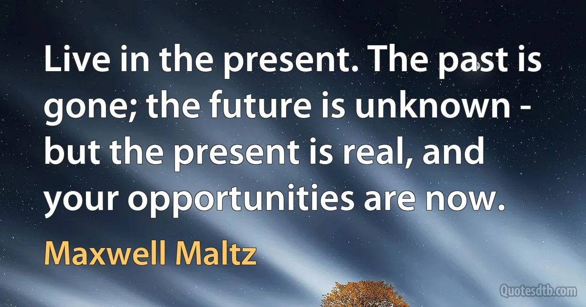 Live in the present. The past is gone; the future is unknown - but the present is real, and your opportunities are now. (Maxwell Maltz)