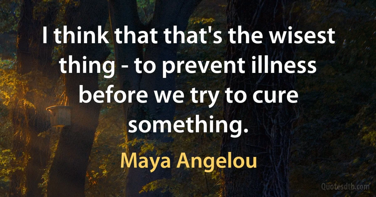 I think that that's the wisest thing - to prevent illness before we try to cure something. (Maya Angelou)