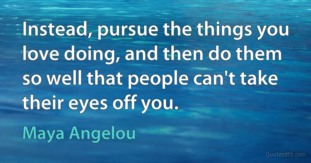 Instead, pursue the things you love doing, and then do them so well that people can't take their eyes off you. (Maya Angelou)