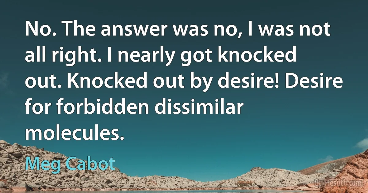 No. The answer was no, I was not all right. I nearly got knocked out. Knocked out by desire! Desire for forbidden dissimilar molecules. (Meg Cabot)