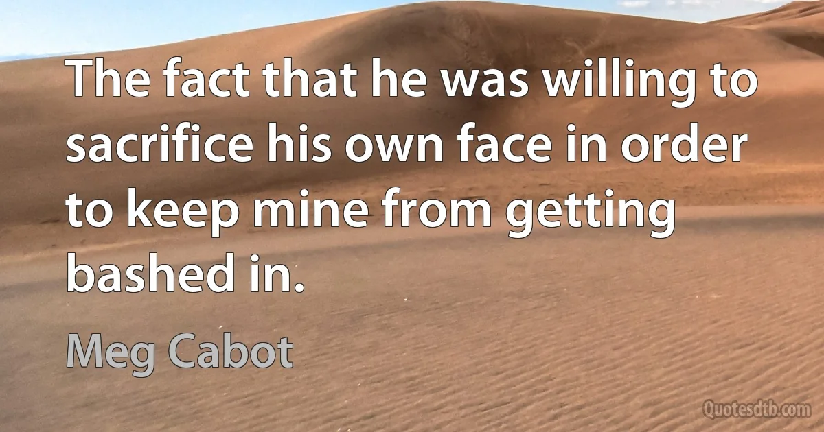 The fact that he was willing to sacrifice his own face in order to keep mine from getting bashed in. (Meg Cabot)