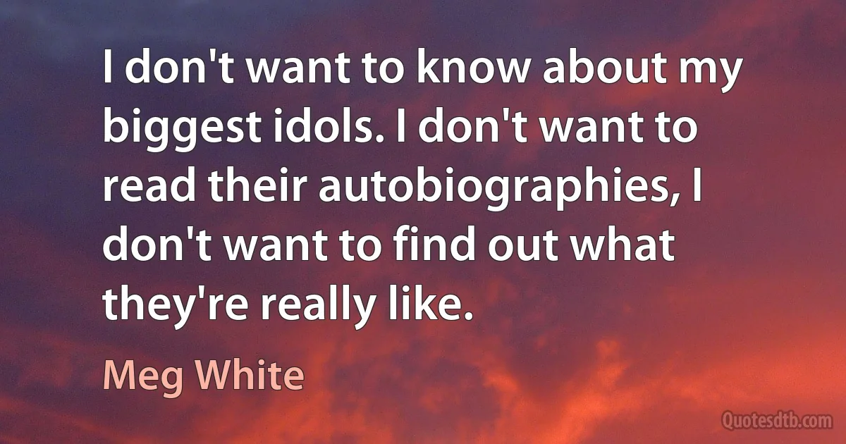 I don't want to know about my biggest idols. I don't want to read their autobiographies, I don't want to find out what they're really like. (Meg White)