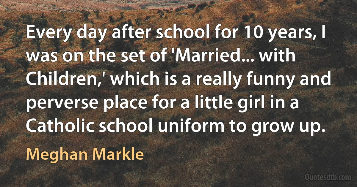 Every day after school for 10 years, I was on the set of 'Married... with Children,' which is a really funny and perverse place for a little girl in a Catholic school uniform to grow up. (Meghan Markle)