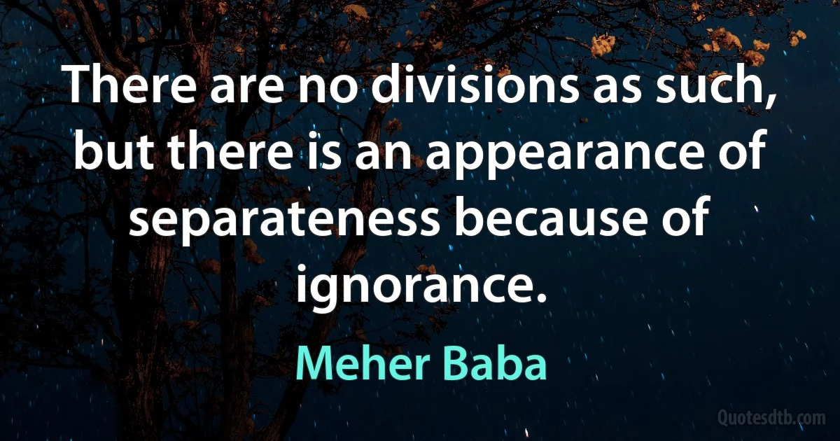 There are no divisions as such, but there is an appearance of separateness because of ignorance. (Meher Baba)