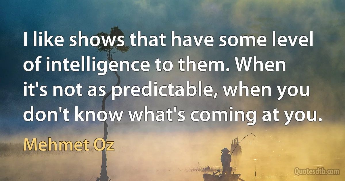 I like shows that have some level of intelligence to them. When it's not as predictable, when you don't know what's coming at you. (Mehmet Oz)