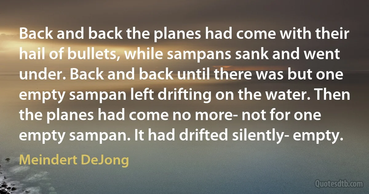 Back and back the planes had come with their hail of bullets, while sampans sank and went under. Back and back until there was but one empty sampan left drifting on the water. Then the planes had come no more- not for one empty sampan. It had drifted silently- empty. (Meindert DeJong)