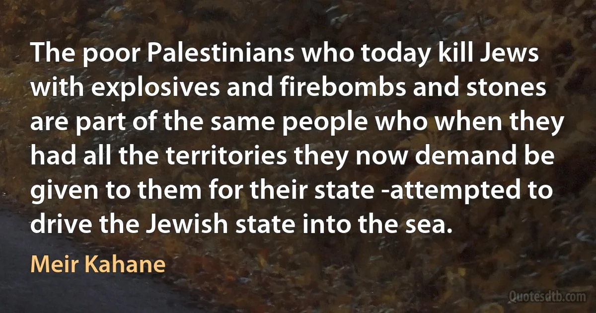 The poor Palestinians who today kill Jews with explosives and firebombs and stones are part of the same people who when they had all the territories they now demand be given to them for their state -attempted to drive the Jewish state into the sea. (Meir Kahane)