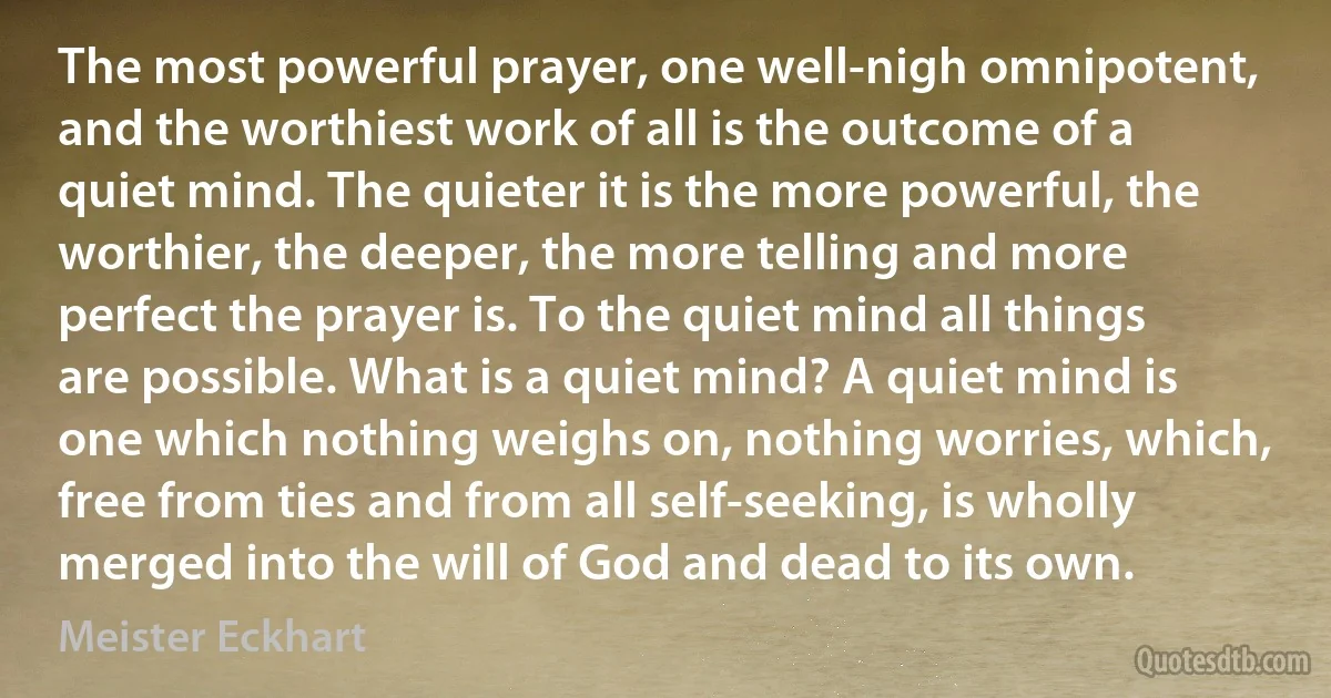 The most powerful prayer, one well-nigh omnipotent, and the worthiest work of all is the outcome of a quiet mind. The quieter it is the more powerful, the worthier, the deeper, the more telling and more perfect the prayer is. To the quiet mind all things are possible. What is a quiet mind? A quiet mind is one which nothing weighs on, nothing worries, which, free from ties and from all self-seeking, is wholly merged into the will of God and dead to its own. (Meister Eckhart)