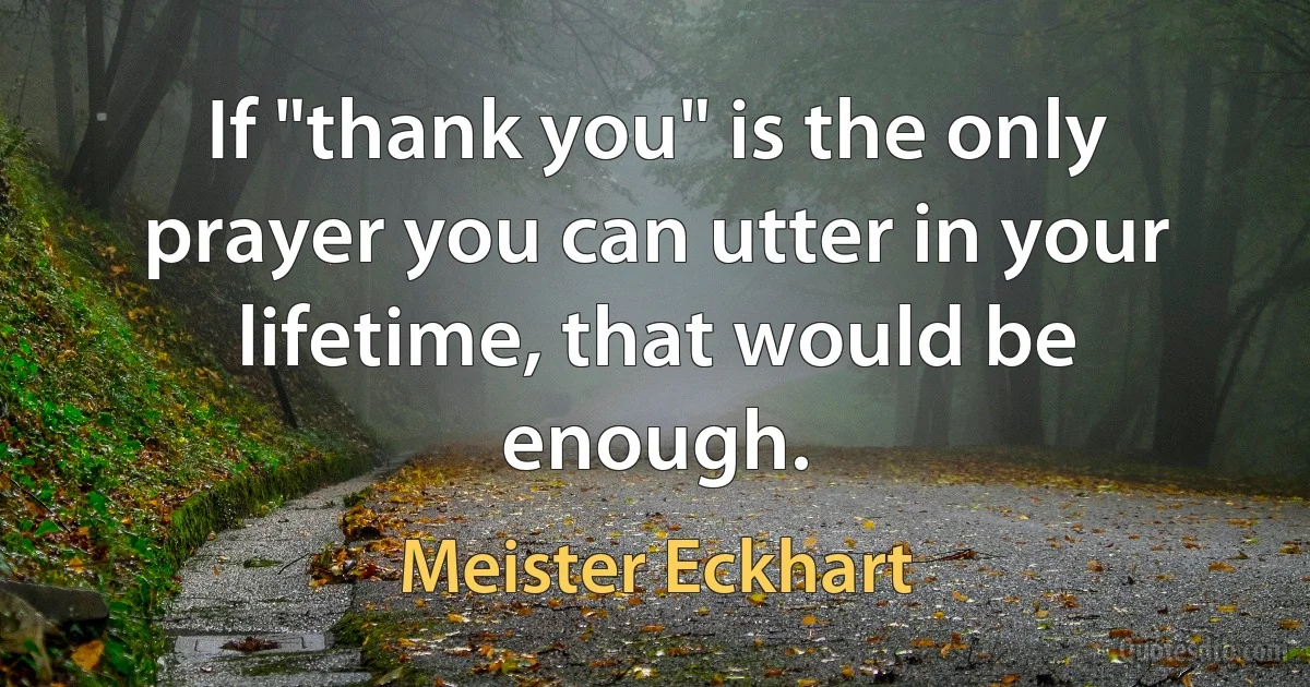 If "thank you" is the only prayer you can utter in your lifetime, that would be enough. (Meister Eckhart)