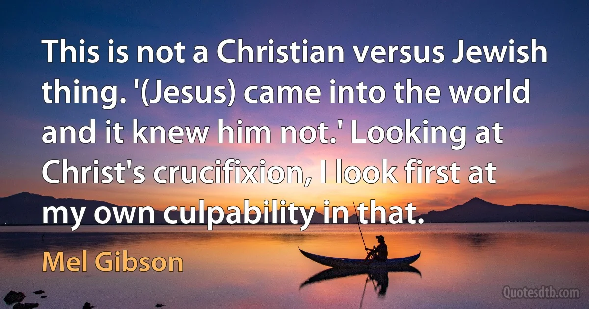 This is not a Christian versus Jewish thing. '(Jesus) came into the world and it knew him not.' Looking at Christ's crucifixion, I look first at my own culpability in that. (Mel Gibson)