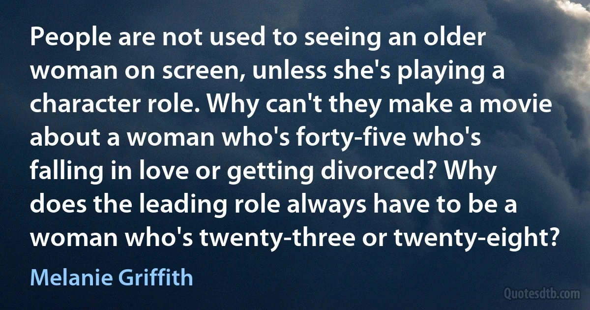 People are not used to seeing an older woman on screen, unless she's playing a character role. Why can't they make a movie about a woman who's forty-five who's falling in love or getting divorced? Why does the leading role always have to be a woman who's twenty-three or twenty-eight? (Melanie Griffith)