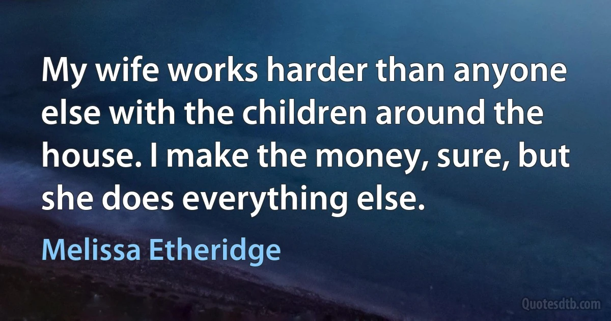 My wife works harder than anyone else with the children around the house. I make the money, sure, but she does everything else. (Melissa Etheridge)