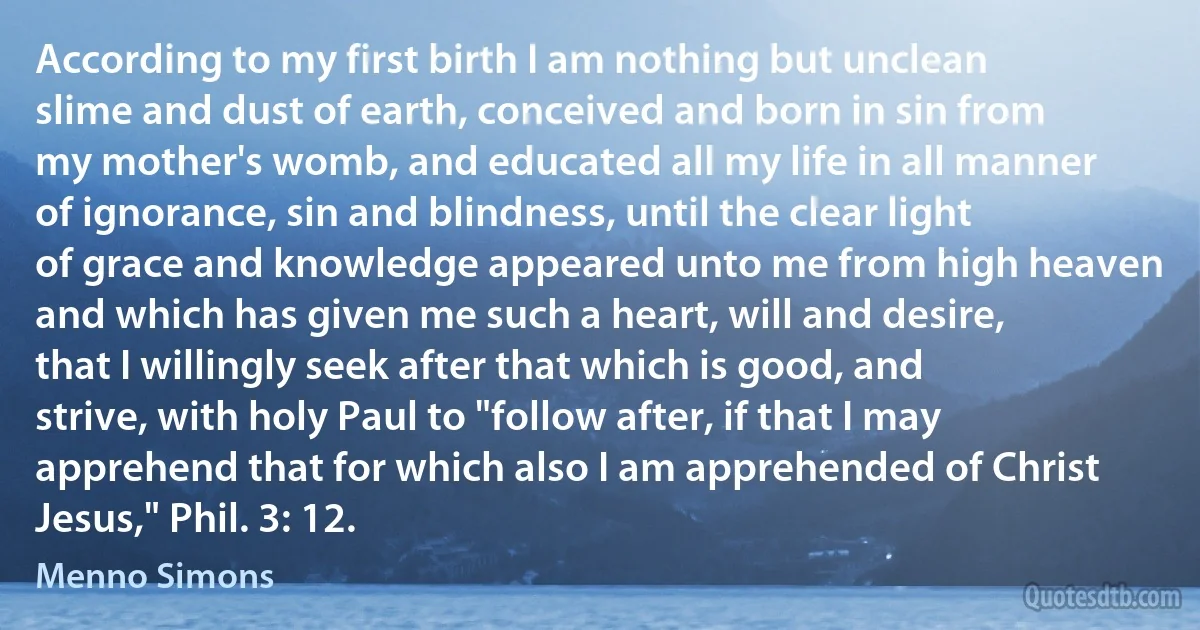 According to my first birth I am nothing but unclean slime and dust of earth, conceived and born in sin from my mother's womb, and educated all my life in all manner of ignorance, sin and blindness, until the clear light of grace and knowledge appeared unto me from high heaven and which has given me such a heart, will and desire, that I willingly seek after that which is good, and strive, with holy Paul to "follow after, if that I may apprehend that for which also I am apprehended of Christ Jesus," Phil. 3: 12. (Menno Simons)