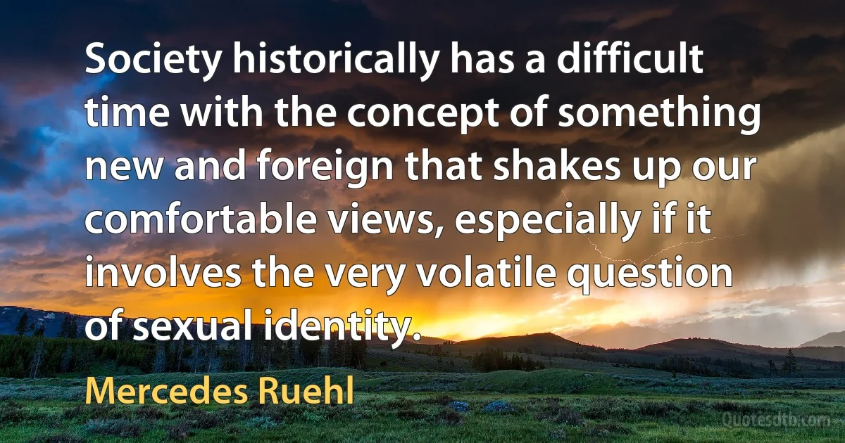 Society historically has a difficult time with the concept of something new and foreign that shakes up our comfortable views, especially if it involves the very volatile question of sexual identity. (Mercedes Ruehl)