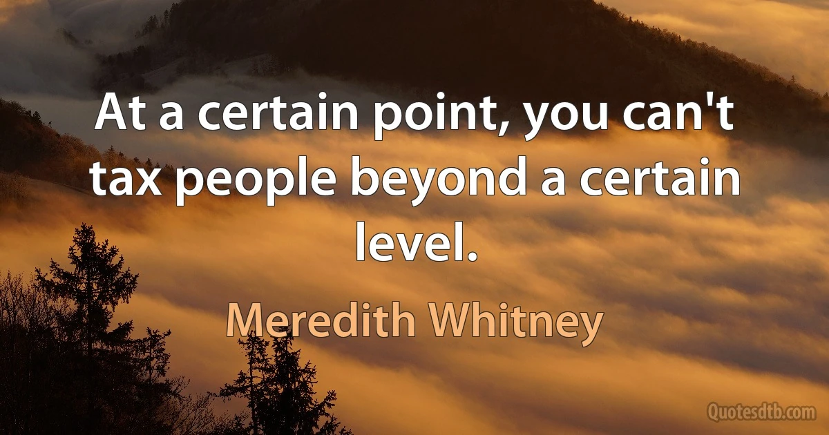 At a certain point, you can't tax people beyond a certain level. (Meredith Whitney)