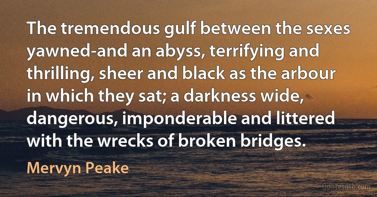 The tremendous gulf between the sexes yawned-and an abyss, terrifying and thrilling, sheer and black as the arbour in which they sat; a darkness wide, dangerous, imponderable and littered with the wrecks of broken bridges. (Mervyn Peake)