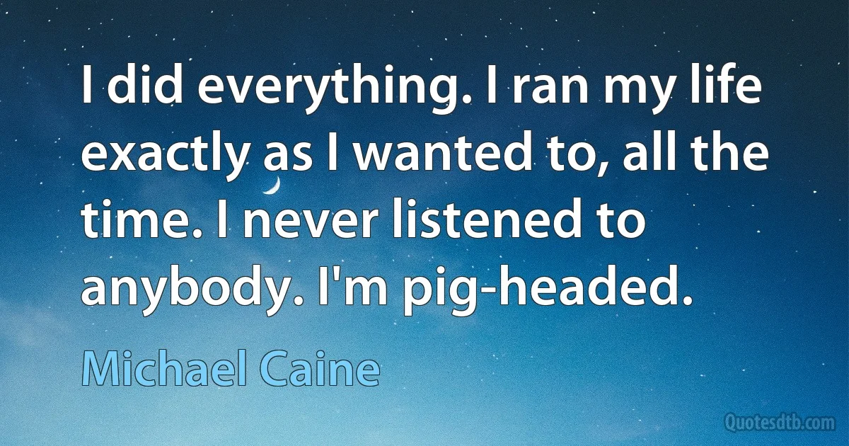 I did everything. I ran my life exactly as I wanted to, all the time. I never listened to anybody. I'm pig-headed. (Michael Caine)