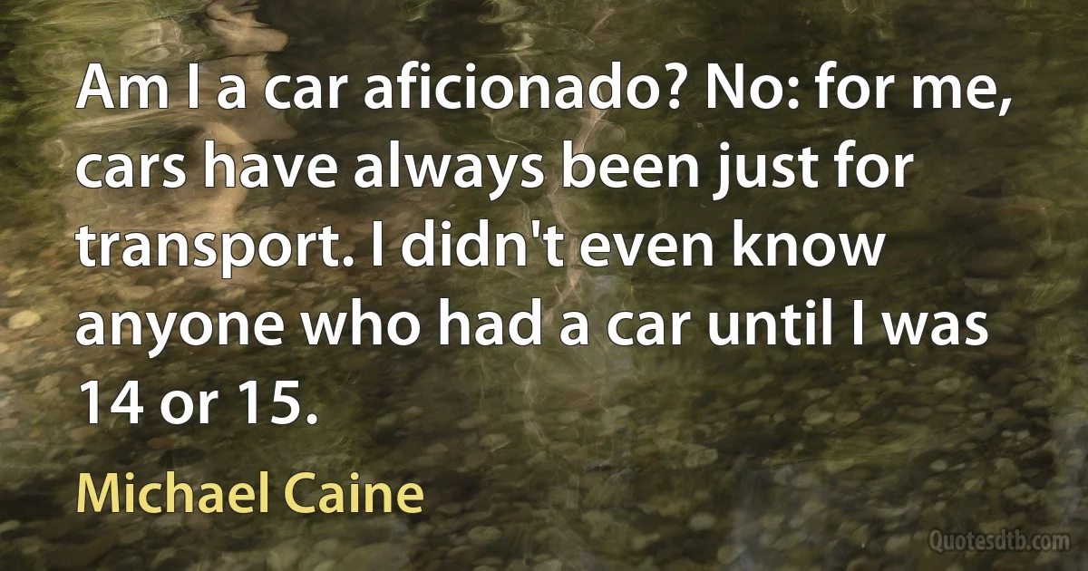 Am I a car aficionado? No: for me, cars have always been just for transport. I didn't even know anyone who had a car until I was 14 or 15. (Michael Caine)