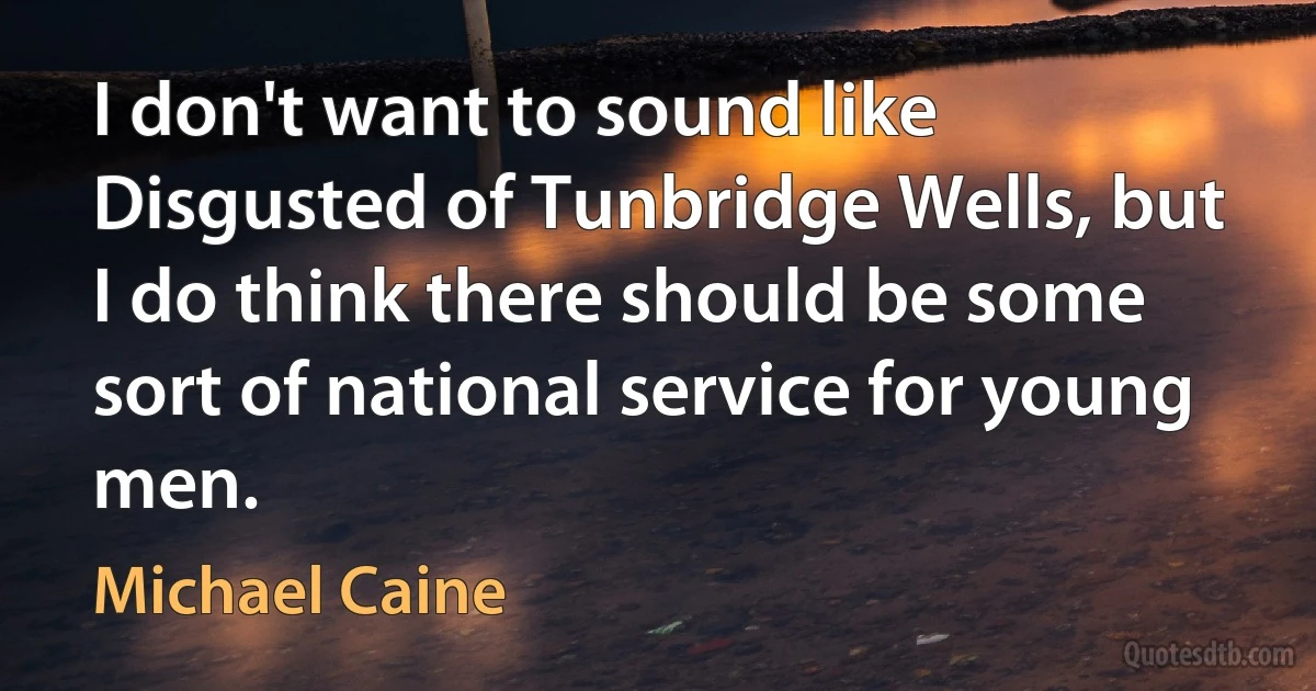 I don't want to sound like Disgusted of Tunbridge Wells, but I do think there should be some sort of national service for young men. (Michael Caine)