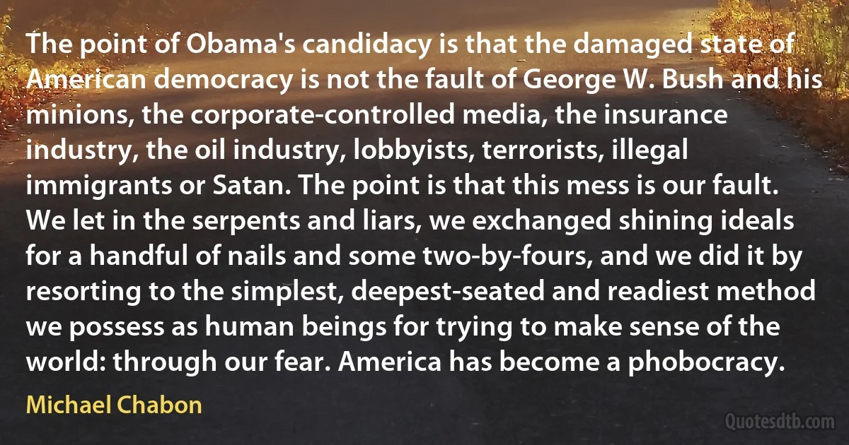 The point of Obama's candidacy is that the damaged state of American democracy is not the fault of George W. Bush and his minions, the corporate-controlled media, the insurance industry, the oil industry, lobbyists, terrorists, illegal immigrants or Satan. The point is that this mess is our fault. We let in the serpents and liars, we exchanged shining ideals for a handful of nails and some two-by-fours, and we did it by resorting to the simplest, deepest-seated and readiest method we possess as human beings for trying to make sense of the world: through our fear. America has become a phobocracy. (Michael Chabon)